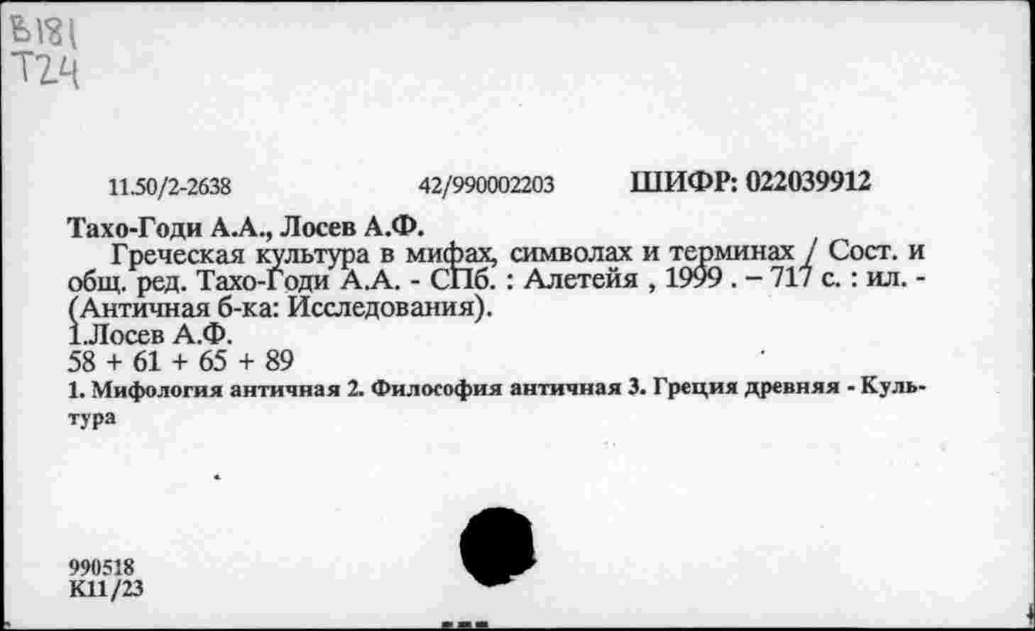 ﻿
11.50/2-2638	42/990002203 ШИФР: 022039912
Тахо-Годи А.А., Лосев А.Ф.
Греческая культура в мифах, символах и терминах / Сост. и общ. ред. Тахо-Годи А.А. - СПб. : Алетейя , 1999 . — 717 с.: ил. -(Античная б-ка: Исследования).
1.Лосев А.Ф.
58 + 61 + 65 + 89
1. Мифология античная 2. Философия античная 3. Греция древняя - Культура
990518
КП/23